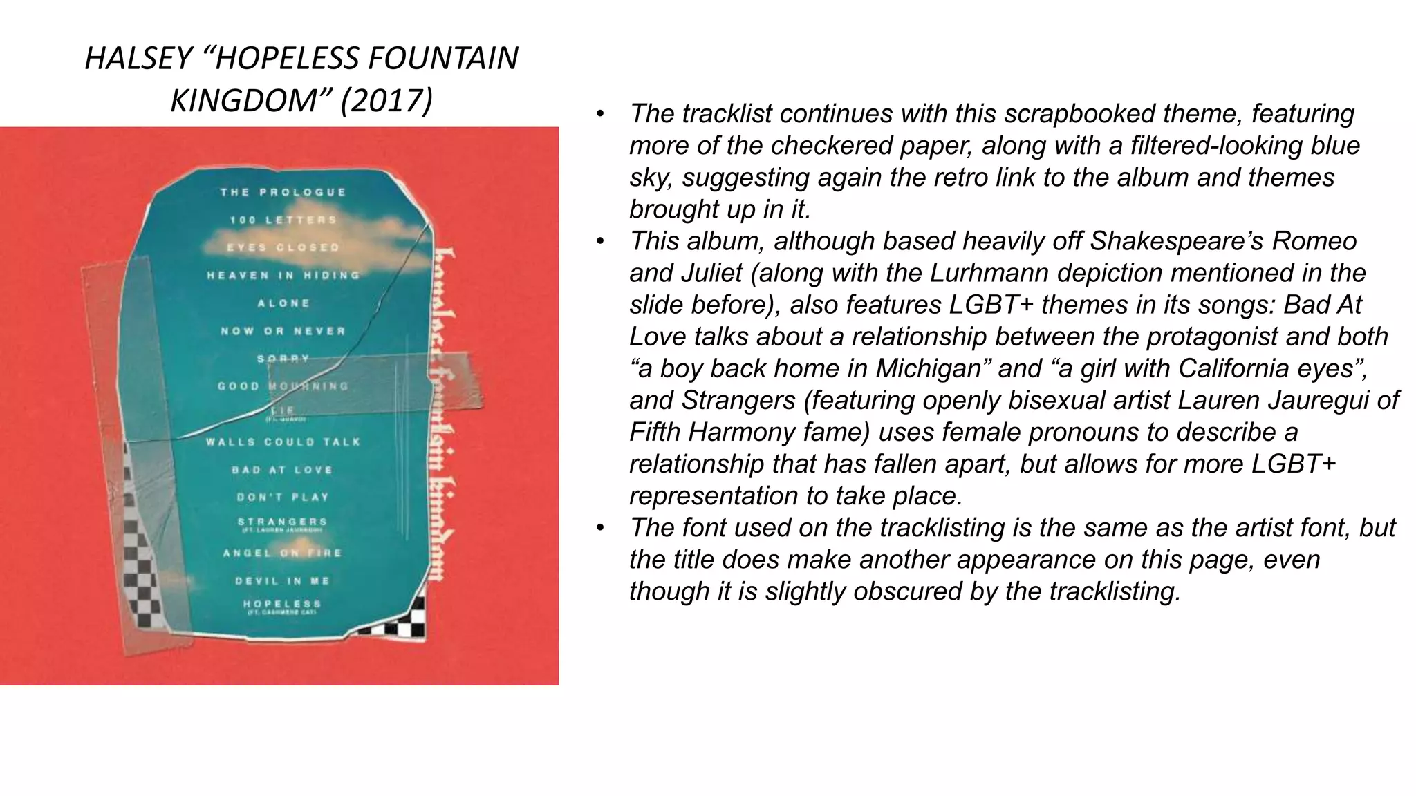 HALSEY “HOPELESS FOUNTAIN
KINGDOM” (2017) • The tracklist continues with this scrapbooked theme, featuring
more of the checkered paper, along with a filtered-looking blue
sky, suggesting again the retro link to the album and themes
brought up in it.
• This album, although based heavily off Shakespeare’s Romeo
and Juliet (along with the Lurhmann depiction mentioned in the
slide before), also features LGBT+ themes in its songs: Bad At
Love talks about a relationship between the protagonist and both
“a boy back home in Michigan” and “a girl with California eyes”,
and Strangers (featuring openly bisexual artist Lauren Jauregui of
Fifth Harmony fame) uses female pronouns to describe a
relationship that has fallen apart, but allows for more LGBT+
representation to take place.
• The font used on the tracklisting is the same as the artist font, but
the title does make another appearance on this page, even
though it is slightly obscured by the tracklisting.
 