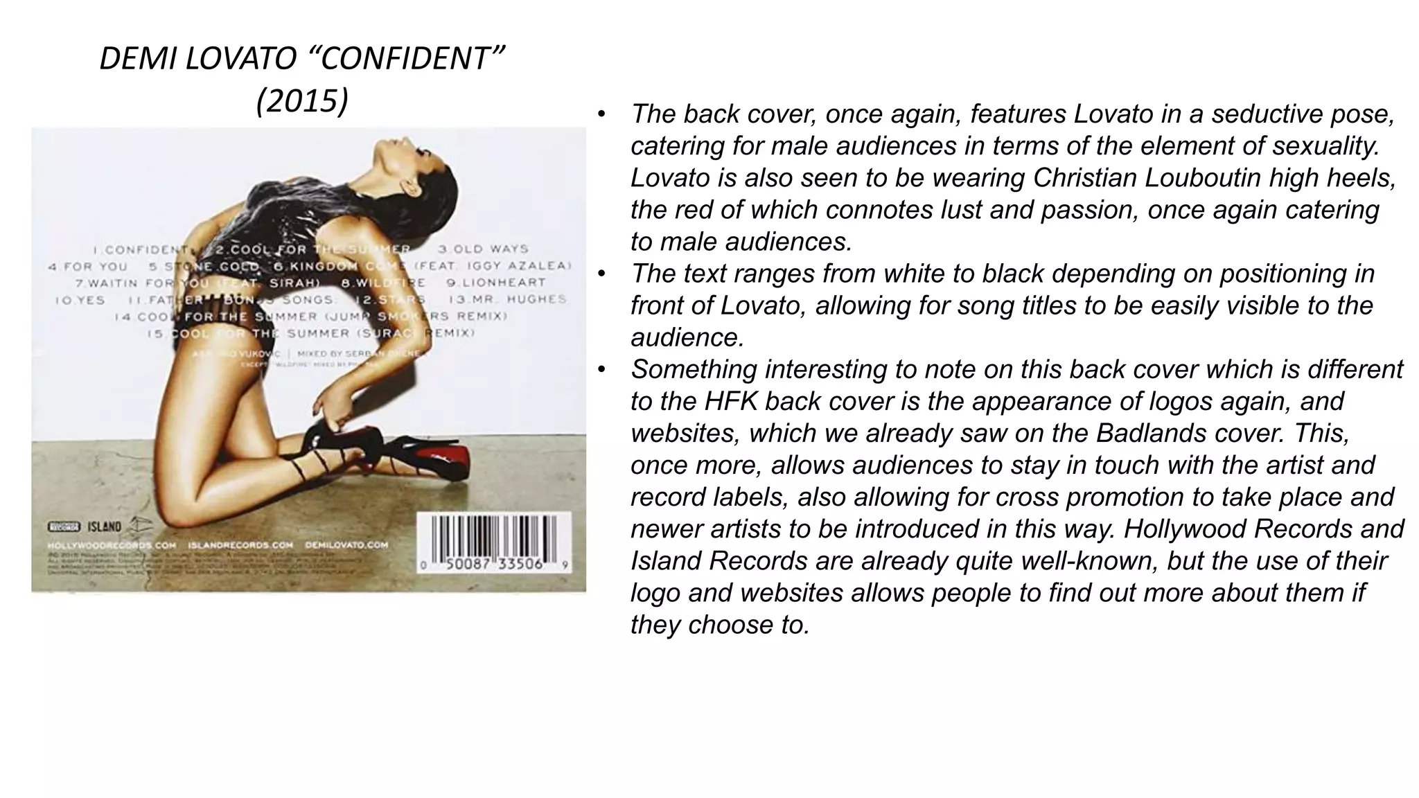 DEMI LOVATO “CONFIDENT”
(2015) • The back cover, once again, features Lovato in a seductive pose,
catering for male audiences in terms of the element of sexuality.
Lovato is also seen to be wearing Christian Louboutin high heels,
the red of which connotes lust and passion, once again catering
to male audiences.
• The text ranges from white to black depending on positioning in
front of Lovato, allowing for song titles to be easily visible to the
audience.
• Something interesting to note on this back cover which is different
to the HFK back cover is the appearance of logos again, and
websites, which we already saw on the Badlands cover. This,
once more, allows audiences to stay in touch with the artist and
record labels, also allowing for cross promotion to take place and
newer artists to be introduced in this way. Hollywood Records and
Island Records are already quite well-known, but the use of their
logo and websites allows people to find out more about them if
they choose to.
 