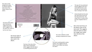 The colour of the
background relates
to romance which is
what most of her
songs is about in this
album.
The way she has positioned
herself suggests that she is
vulnerable and shy as she
her eyes are close and her
face is resting on her hand.
She is the main focus of
the album cover as the
text small. This suggests
that she wants to show
her image more rather
than the title of the
album.Her house style of
black and white is
also used in the
album.
Her name is written in bold
writing to emphasise her name.
The back of the album
does not show an
image of the artist
which suggests that
she wants her music to
be the main focus.
The artist is winking which creates
mystery. This suggests that she
doesn’t want to give clues about
her album.
The font of the title of the
album looks handwritten
which suggests that the album
is something personal to her.
Ariana Grande has the same
hair style that her fans she
her have all the time. This
shows that it is used so that
her fans recognise that it is
her.
 