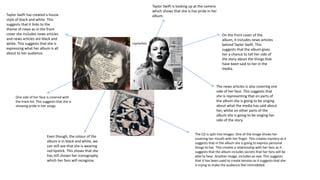 On the front cover of the
album, it includes news articles
behind Taylor Swift. This
suggests that the album gives
her a chance to tell her side of
the story about the things that
have been said to her in the
media.
The news articles is also covering one
side of her face. This suggests that
she is representing that on parts of
the album she is going to be singing
about what the media has said about
her, whilst on other parts of the
album she is going to be singing her
side of the story.
One side of her face is covered with
the track list. This suggests that she is
showing pride in her songs.
Even though, the colour of the
album is in black and white, we
can still see that she is wearing
red lipstick. This shows that she
has still shown her iconography
which her fans will recognise.
Taylor Swift is looking up at the camera
which shows that she is has pride in her
album.
The CD is split into images. One of the image shows her
covering her mouth with her finger. This creates mystery as it
suggests that in the album she is going to express personal
things to her. This creates a relationship with her fans as it
suggests that the album includes secrets that her fans will be
able to hear. Another image, includes an eye. This suggests
that it has been used to create tension as it suggests that she
is trying to make the audience feel intimidated.
Taylor Swift has created a house
style of black and white. This
suggests that it links to the
theme of news as in the front
cover she includes news articles
and news articles are black and
white. This suggests that she is
expressing what her album is all
about to her audience.
 