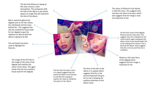 Red is used throughout the
digipak such as her hair colour,
her red lipstick and the roses
behind her. This suggests that
she has created her house style
for her digipak to give the
audience an idea of what her
album is going to be like.
Rihanna is the main focus
of the digipak which
suggests that her image is
important to her.
The font of the title of the
album is in capitals which
suggests that this is the
second important thing to
her as she is drawing the
audience attention to the
album name.
The fact that the album name
is in capital suggests that she
wants the album to be listened
to and that she is going to
express her views on whatever
she wants on her album.
The colour of Rihanna’s hair blends
in with the roses. This suggests that
she does not want to be seen, which
also suggests that her image is now
not important to her.
The image of the CD links to
the image of the roses of her
digipak and matches the
colour of her dress. This again
shows that she has created a
house style for her digipak.
The fact that Rihanna is laying on
the roses creates a calm
atmosphere. This juxtaposes with
the title of the album as we would
expect an image that will represent
the title of the album.
On the front cover of the digipak,
Rihanna has her eyes close. This
suggests that she is hiding from the
camera which again juxtaposes the
album name as we would expect her
to be looking at the camera. This is
because the album name suggests
that she is not shy and that she is
confident.
The red lipstick has been
used to highlight her
features.
 