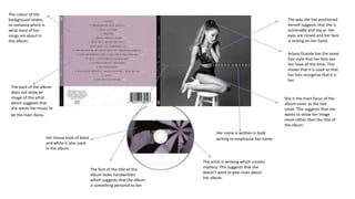 The colour of the
background relates
to romance which is
what most of her
songs are about in
this album.
The way she has positioned
herself suggests that she is
vulnerable and shy as her
eyes are closed and her face
is resting on her hand.
She is the main focus of the
album cover as the text
small. This suggests that she
wants to show her image
more rather than the title of
the album.
Her house style of black
and white is also used
in the album.
Her name is written in bold
writing to emphasise her name.
The back of the album
does not show an
image of the artist
which suggests that
she wants her music to
be the main focus.
The artist is winking which creates
mystery. This suggests that she
doesn’t want to give clues about
her album.
The font of the title of the
album looks handwritten
which suggests that the album
is something personal to her.
Ariana Grande has the same
hair style that her fans see
her have all the time. This
shows that it is used so that
her fans recognise that it is
her.
 