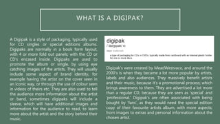 WHAT IS A DIGIPAK?
A Digipak is a style of packaging, typically used
for CD singles or special editions albums.
Digipaks are normally in a book form layout,
with 4 or more fold out panels; with the CD or
CD’s encased inside. Digipaks are used to
promote the album or single, by using eye
catching images of the artists. They will usually
include some aspect of brand identity, for
example having the artist on the cover seen in
an iconic way, or through the use of colour seen
in videos of theirs etc. They are also used to tell
the audience more information about the artist
or band, sometimes digipaks will include a
sleeve, which will have additional images and
information for the audience to read, to learn
more about the artist and the story behind their
music.
Digipak’s were created by MeadWestvaco, and around the
2000’s is when they became a lot more popular by artists,
labels and also audiences. They massively benefit artists
and their music, because it’s a promotional process; which
brings awareness to them. They are advertised a lot more
than a regular CD, because they are seen as ‘special’ and
‘professional.’ Digipak’s are often associated with being
bought by ‘fans’, as they would need the special edition
copy of their favourite artists album, with more aspects;
from images to extras and personal information about the
chosen artist.
 