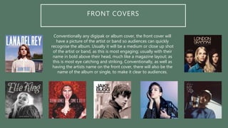 FRONT COVERS
Conventionally any digipak or album cover, the front cover will
have a picture of the artist or band so audiences can quickly
recognise the album. Usually it will be a medium or close up shot
of the artist or band, as this is most engaging; usually with their
name in bold above their head, much like a magazine layout; as
this is most eye catching and striking. Conventionally, as well as
having the artists name on the front cover, there will also be the
name of the album or single, to make it clear to audiences.
 