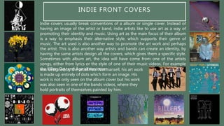 INDIE FRONT COVERS
Indie covers usually break conventions of a album or single cover. Instead of
having an image of the artist or band, indie artists like to use art as a way of
promoting their identity and music. Using art as the main focus of their album
is a way to emphasis their alternative style, which supports their genre of
music. The art used is also another way to promote the art work and perhaps
the artist. This is also another way artists and bands can create an identity, by
having the same artists design all the covers, which gives them a specific style.
Sometimes with album art, the idea will have come from one of the artists
songs, either from lyrics or the style of one of their music videos. For example
the Killers Day and Age album coverwas designed by the artist Paul Normansell, his art work
is made up entirely of dots which form an image. His
work is not only seen on the album cover but his work
was also seen in one of the bands videos, where they
hold portraits of themselves painted by him.
 