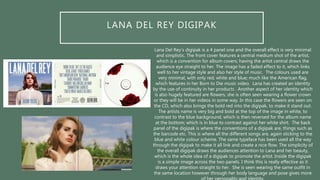 LANA DEL REY DIGIPAK
Lana Del Rey’s digipak is a 4 panel one and the overall effect is very minimal
and simplistic. The front cover features a central medium shot of the artist,
which is a convention for album covers; having the artist central draws the
audience eye straight to her. The image has a faded effect to it, which links
well to her vintage style and also her style of music. The colours used are
very minimal, with only red, white and blue; much like the American flag,
which features in her Born to Die music video. Lana has created an identity
by the use of continuity in her products . Another aspect of her identity which
is also hugely featured are flowers, she is often seen wearing a flower crown
or they will be in her videos in some way. In this case the flowers are seen on
the CD, which also brings the bold red into the digipak, to make it stand out.
The artists name is very big and bold at the top of the image in white, to
contrast to the blue background, which is then reversed for the album name
at the bottom; which is in blue to contrast against her white shirt. The back
panel of the digipak is where the conventions of a digipak are, things such as
the barcode etc. This is where all the different songs are, again sticking to the
blue and white colour scheme. The same typeface has been used all the way
through the digipak to make it all link and create a nice flow. The simplicity of
the overall digipak draws the audiences attention to Lana and her beauty,
which is the whole idea of a digipak to promote the artist. Inside the digipak
is a simple image across the two panels. I think this is really effective as it
draws your attention straight to her. She is seen wearing the same outfit in
the same location however through her body language and pose gives more
 