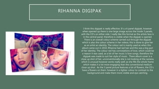 RIHANNA DIGIPAK
I think this digipak is really effective. It’s a 6 panel digipak, however
when opened up there is one large image across the inside 3 panels,
with the CD’s on either side. I really like this format as the artists face is
in the central panel, therefore is visible when the digipak is opened.
There is an overall colour scheme carried out through the digipak
which is also the colour scheme in her videos; this is done to give her
as an artist an identity. The colour red is mainly used as when this
album came out in 2010, Rhianna had red hair and this was a big part
of her identity. The colour red has connotations of love, which could be
a reason it was used, as a lot of her music is love songs, therefore the
digipak was made to suit her style of music. There album cover is a
close up shot of her, unconventionally she is not looking at the camera,
which is unusual however works really well; as she fills the whole frame
which makes it a lot more engaging than the conventional medium
close up shot. As the 3 panel picture features a lot of flowers, the CD’s
have a flowers on them, however in a lighter colour to contrast to the
background and make them more visible and eye catching.
 