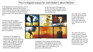 In the digipak we see Justin posing as a sort of
singer/songwriter, almost as if he's trying to
reinvent himself from the singer and dancer we all
know. In the two photos on the left there are
photos of Justin showing two different sides of
him.
This is a Digipak analysis for Justin Bieber’s album ‘Believe’
The back cover of the digipak
contains all of the information about
the album, including the song list,
information about the producers,
the label as well as displaying all the
web links related to Justin in order to
gain more publicity.
The colours on the digipak are
mainly warm colours such as red
yellow and orange, these colours are
used in order to appeal to the target
audience of teenage girls. However
these colours are contradicted on
the last couple of sides by some
darker tones of black and blue.
The digipak is also creating and publicising his
brand ‘Believe’. In the digipak we see the brand
logo 3 times; once on the cover, again on one of
the middle images and it is also seen on his
guitar case on the back cover.
On the front cover of the digipak we
see the artists face lit by warm colours
portraying a positive image to anyone
who sees the cover.
The name of the album is
written in bold in a banner
across the front of the cover
as well, the banner is in a
colour which stands out from
the rest of the cover ensuring
that the title is seen in order
to promote the brand.
The artists name is written
across the top of the cover
in capital letters which
allows it to be seen by
anyone who looks at the
cover helping promote the
album.
 