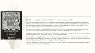 – Blink 182 are a dated pop-punk band, and this is there most recent release in 2011
– The front cover displays the album art for Neighbourhoods aswell as some basic information about the albums
release date and record label, pop-punk bands are known to be chilled out and don’t like to be caught up as rich
and famous, and to keep to this chilled style of the genre, the digipak advert is also kept chilled and not too in
your face and with lots of legal information on it and useless text.
– The Album cover used on the digipak advert contains the name of the band, for promotion purposes, the label
and band want to create a brand for them, to aid with marketing and advertisement of the music.
– Neighbourhoods has been chosen as a name to reflect how many small town poppunk bands came from the same
neighbourhood and grew up together, often in suburban American areas
– One thing that is missing from this advert which many do have, is ratings, the promoter has chosen not include
other businesses and individuals opinions on this, this could be a design choice or again the rating was axed from
the advert because they don’t need a rating due to the chilled genre.
– The Blink 182 website is also used on the bottom of the advert, enables the people these adverts are reaching to
buy or pre-order the album immediately.
 