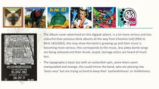 – The Album cover advertised on this digipak advert, is a lot more serious and less
colourful than previous blink albums all the way from Cheshire Cat(1994) to
Blink 182(2003), this may show the band is growing up and their music is
becoming more serious, this corresponds to the music, less jokey dumb songs
are being released and their drunk, stupid, teenage antics are heard of much
less.
– The typography is basic but with an outlandish spin, some leters seem
manipulated and strange, this could mirror the band, who are phasing into
‘basic-ness’ but are trying so hard to keep their ‘outlandishness’ or childishness.
 