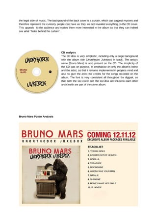the legal side of music. The background of the back cover is a curtain, which can suggest mystery and
therefore represent the curiosity people can have as they are not revealed everything on the CD cover.
This appeals to the audience and makes them more interested in the album so that they can indeed
see what ‘’hides behind the curtain’’.
CD analysis
The CD disk is very simplistic, including only a beige background
with the album title (Unorthodox Jukebox) in black. The artist’s
name (Bruno Mars) is also present on the CD. The simplicity of
the CD was on purpose, to emphasise on only the album’s name
and the artist, so that it remains implemented in people’s mind and
also to give the artist the credits for the songs recorded on the
album. The font is very consistent all throughout the digipak, so
that both the CD cover and the CD disk are linked to each other
and clearly are part of the same album.
Bruno Mars Poster Analysis
 