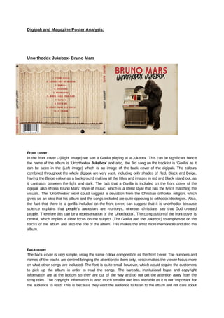 Digipak and Magazine Poster Analysis:
Unorthodox Jukebox- Bruno Mars
Front cover
In the front cover - (Right Image) we see a Gorilla playing at a Jukebox. This can be significant hence
the name of the album is ‘Unorthodox Jukebox’ and also, the 3rd song on the tracklist is ‘Gorilla’ as it
can be seen in the (Left image) which is an image of the back cover of the digipak. The colours
combined throughout the whole digipak are very vast, including only shades of Red, Black and Beige,
having the Beige colour as a background making all the titles and images in red and black stand out, as
it contrasts between the light and dark. The fact that a Gorilla is included on the front cover of the
digipak also shows Bruno Mars’ style of music, which is a literal style that has the lyrics matching the
visuals. The ‘Unorthodox’ word could suggest a deviation from the Christian orthodox religion, which
gives us an idea that his album and the songs included are quite opposing to orthodox ideologies. Also,
the fact that there is a gorilla included on the front cover, can suggest that it is unorthodox because
science explains that people’s ancestors are monkeys, whereas christians say that God created
people. Therefore this can be a representation of the ‘Unorthodox’. The composition of the front cover is
central, which implies a clear focus on the subject (The Gorilla and the Jukebox) to emphasise on the
tracks of the album and also the title of the album. This makes the artist more memorable and also the
album.
Back cover
The back cover is very simple, using the same colour composition as the front cover. The numbers and
names of the tracks are centred bringing the attention to them only, which makes the viewer focus more
on what other songs are included. The font is quite small however, which would require the customers
to pick up the album in order to read the songs. The barcode, institutional logos and copyright
information are at the bottom so they are out of the way and do not get the attention away from the
song titles. The copyright information is also much smaller and less readable as it is not ‘important’ for
the audience to read. This is because they want the audience to listen to the album and not care about
 