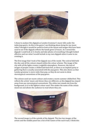 I chose to analyse this digipak as London Grammar’s music falls under the 
indie/pop genre. As this is the genre I am thinking about doing for my music 
video I thought it would be useful to look at the layout and images that have been 
used to see if the digipak reflects the bands genre of music. As I owned this 
digipak I could look at it closely and take photos of everything I thought looked 
effective and see what I would include in my own digipak when it came to me 
creating it. 
The first image that I took of the digipak was of the inside. The central fold held 
the disc and all the colours stayed within the colour scheme. The image of the 
city with all the lights creates a nightlife atmosphere. However, the lack of 
images of people creates a chilled laid-back feel, as there is no implied party or 
gathering that is usually associated with the pop genre. This also shows us that 
London grammar is more indie than pop, as they do not seem to show 
stereotypical conventions of the pop genre. 
The colours used are warm colours and creates a warm summer chilled feel. This 
reflects the artists’ music and shows they are different, as this digipak has stayed 
away from any stereotypical conventions. The white text stands out from the 
background, as it is the lightest colour used. This makes the name of the artists 
stand out and allows the audience to read whom they are. 
The second image is of the outside of the digipak. This has two images of the 
artists and the middle panel has a list of the names of the each track. I think this 
 