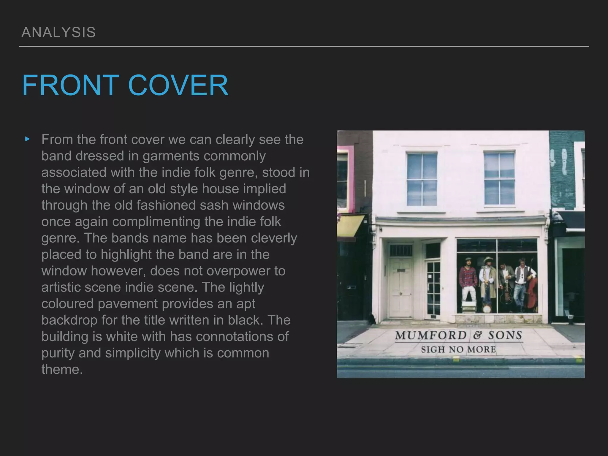 ANALYSIS
FRONT COVER
▸ From the front cover we can clearly see the
band dressed in garments commonly
associated with the indie folk genre, stood in
the window of an old style house implied
through the old fashioned sash windows
once again complimenting the indie folk
genre. The bands name has been cleverly
placed to highlight the band are in the
window however, does not overpower to
artistic scene indie scene. The lightly
coloured pavement provides an apt
backdrop for the title written in black. The
building is white with has connotations of
purity and simplicity which is common
theme.
 