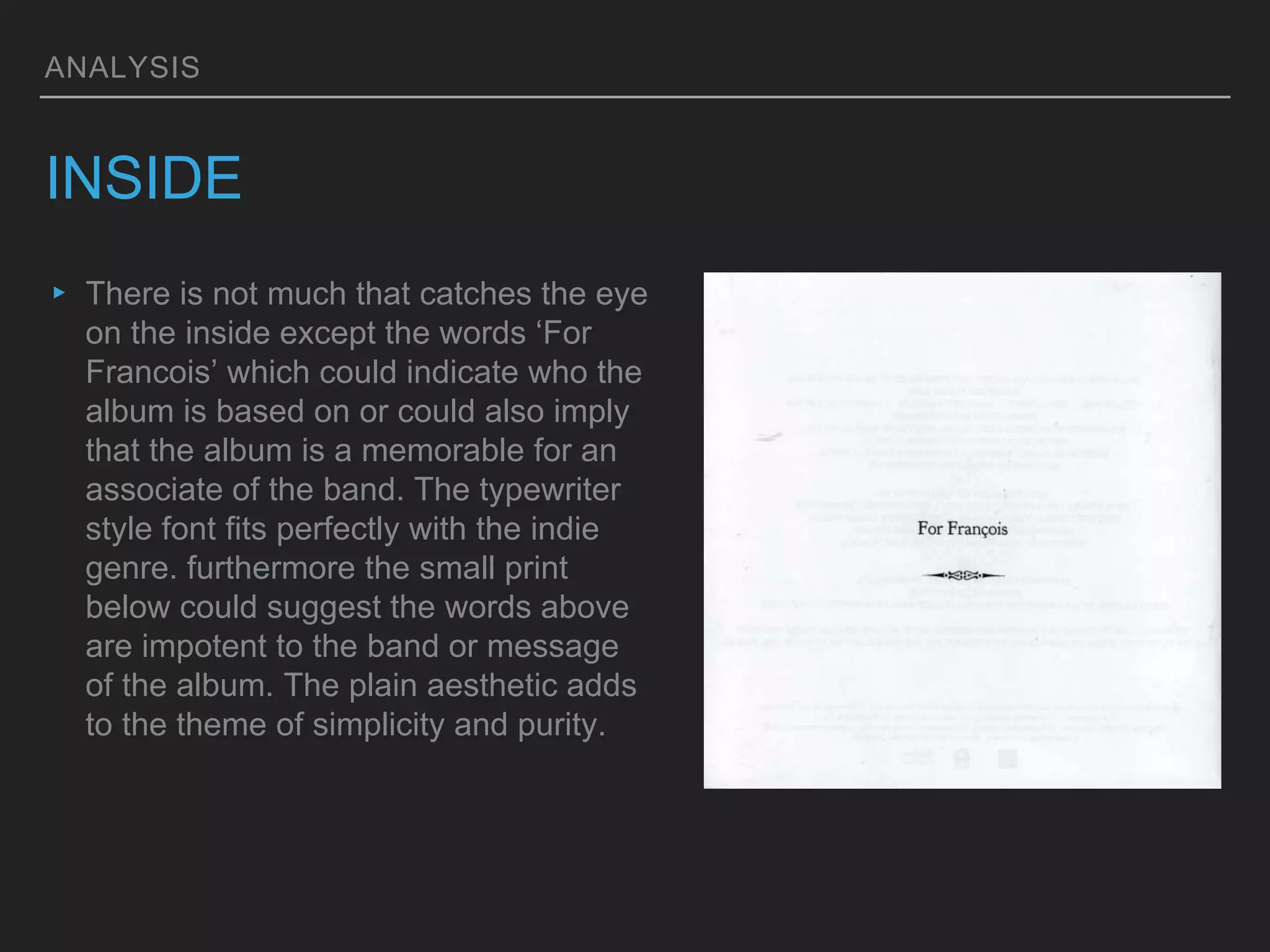 ANALYSIS
INSIDE
▸ There is not much that catches the eye
on the inside except the words ‘For
Francois’ which could indicate who the
album is based on or could also imply
that the album is a memorable for an
associate of the band. The typewriter
style font fits perfectly with the indie
genre. furthermore the small print
below could suggest the words above
are impotent to the band or message
of the album. The plain aesthetic adds
to the theme of simplicity and purity.
 