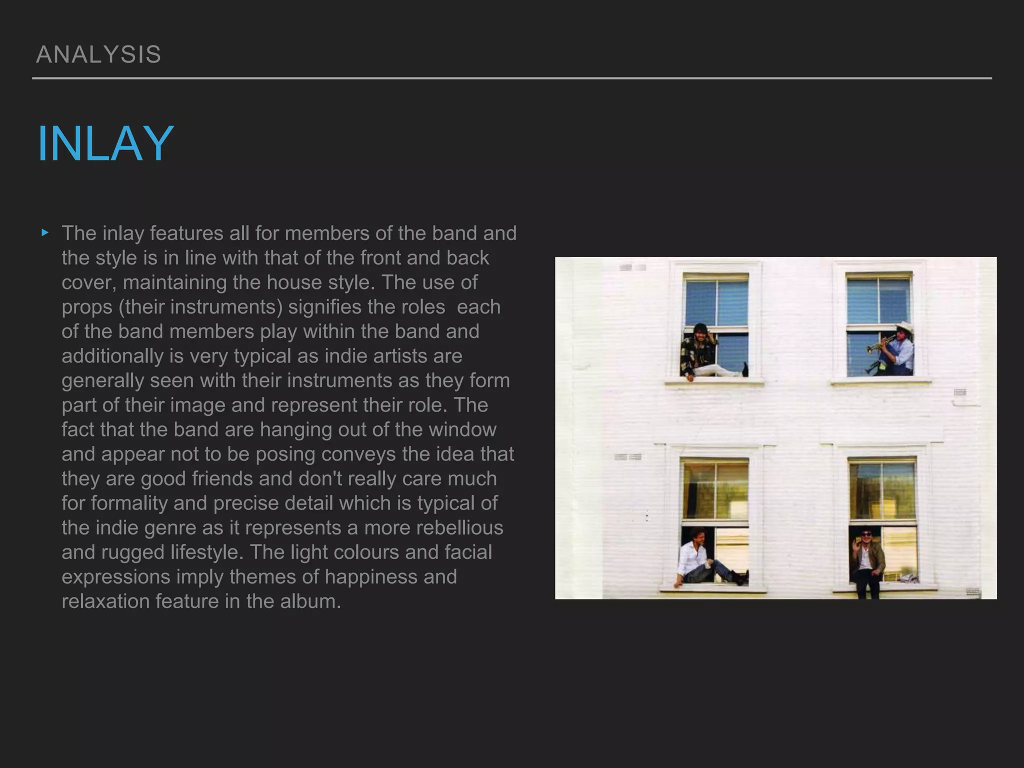 ANALYSIS
INLAY
▸ The inlay features all for members of the band and
the style is in line with that of the front and back
cover, maintaining the house style. The use of
props (their instruments) signifies the roles each
of the band members play within the band and
additionally is very typical as indie artists are
generally seen with their instruments as they form
part of their image and represent their role. The
fact that the band are hanging out of the window
and appear not to be posing conveys the idea that
they are good friends and don't really care much
for formality and precise detail which is typical of
the indie genre as it represents a more rebellious
and rugged lifestyle. The light colours and facial
expressions imply themes of happiness and
relaxation feature in the album.
 