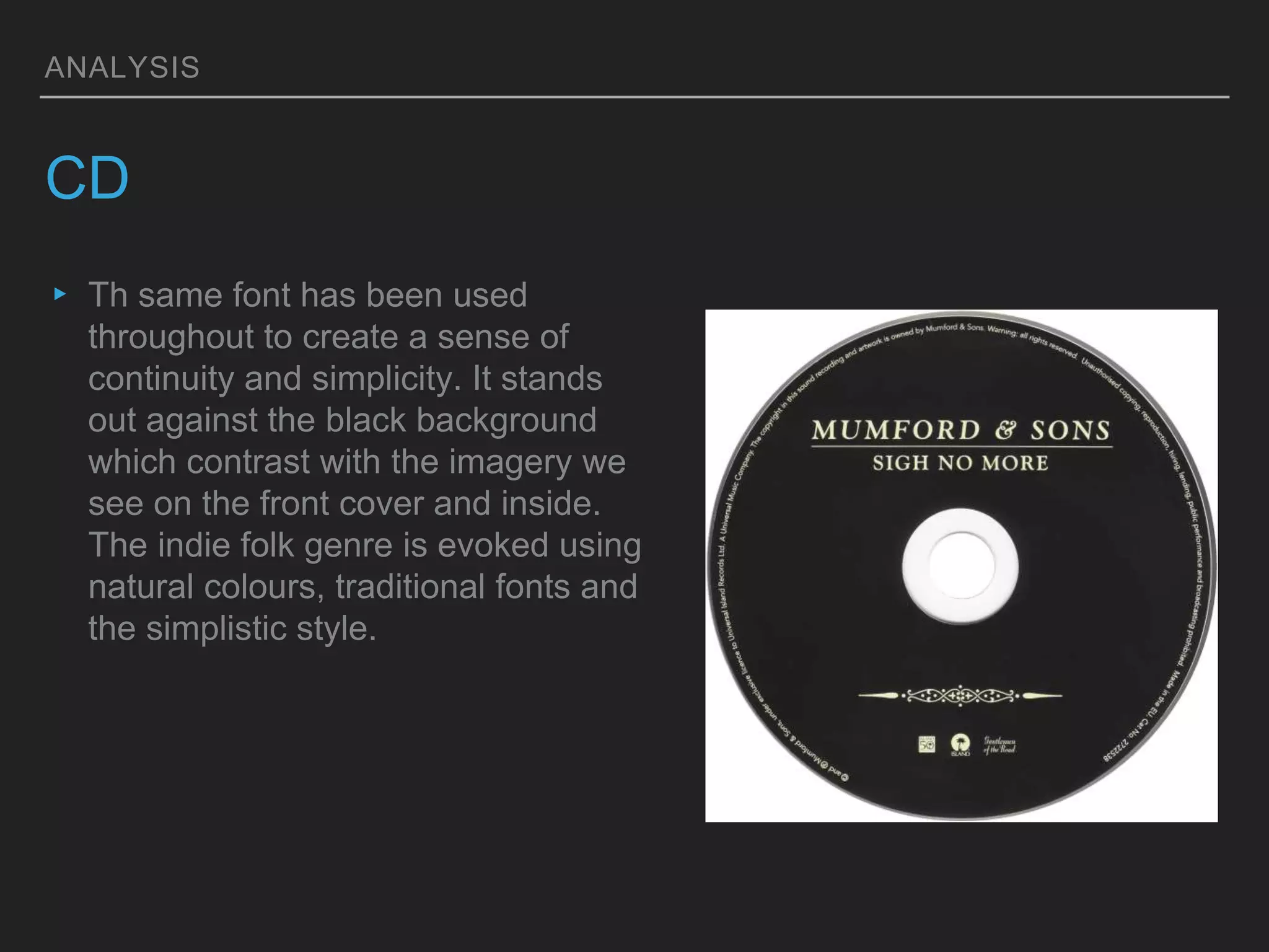 ANALYSIS
CD
▸ Th same font has been used
throughout to create a sense of
continuity and simplicity. It stands
out against the black background
which contrast with the imagery we
see on the front cover and inside.
The indie folk genre is evoked using
natural colours, traditional fonts and
the simplistic style.
 