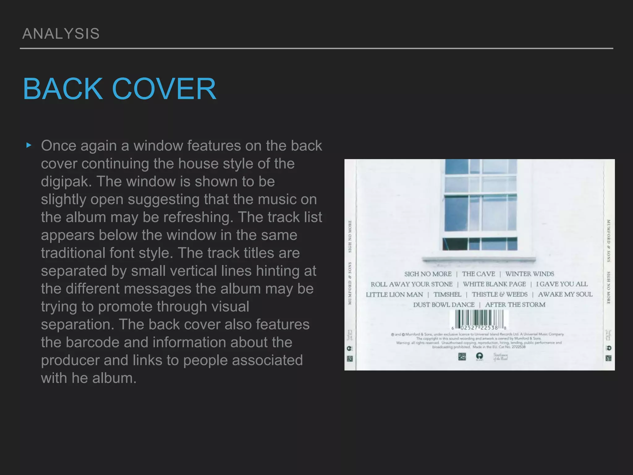 ANALYSIS
BACK COVER
▸ Once again a window features on the back
cover continuing the house style of the
digipak. The window is shown to be
slightly open suggesting that the music on
the album may be refreshing. The track list
appears below the window in the same
traditional font style. The track titles are
separated by small vertical lines hinting at
the different messages the album may be
trying to promote through visual
separation. The back cover also features
the barcode and information about the
producer and links to people associated
with he album.
 