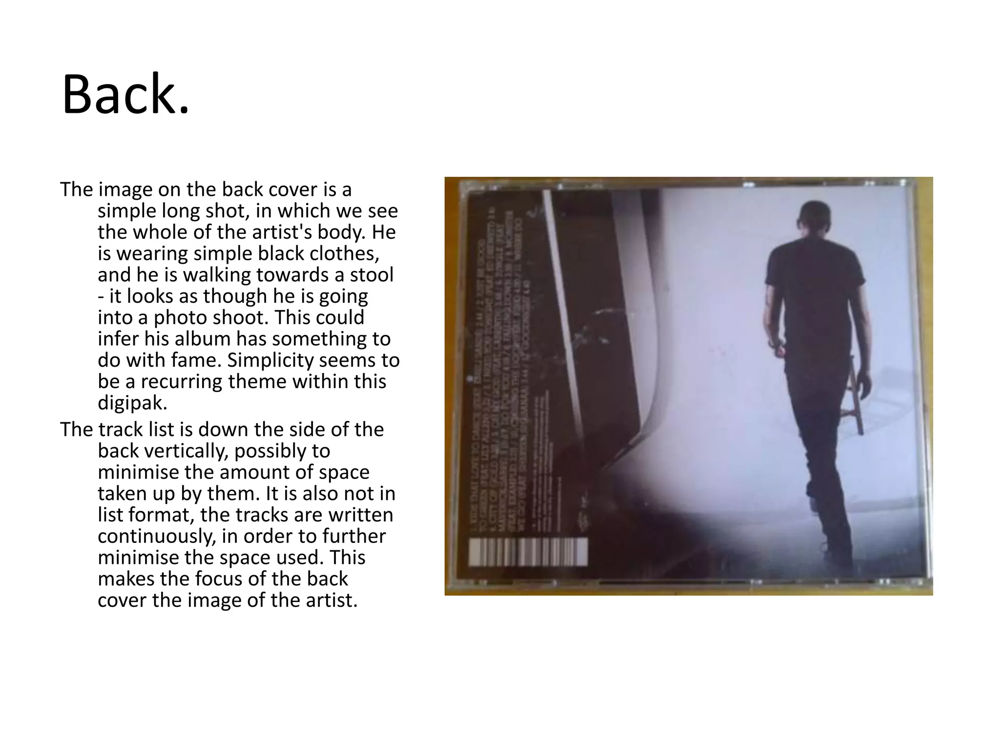 Back.The image on the back cover is a simple long shot, in which we see the whole of the artist's body. He is wearing simple black clothes, and he is walking towards a stool - it looks as though he is going into a photo shoot. This could infer his album has something to do with fame. Simplicity seems to be a recurring theme within this digipak.The track list is down the side of the back vertically, possibly to minimise the amount of space taken up by them. It is also not in list format, the tracks are written continuously, in order to further minimise the space used. This makes the focus of the back cover the image of the artist.