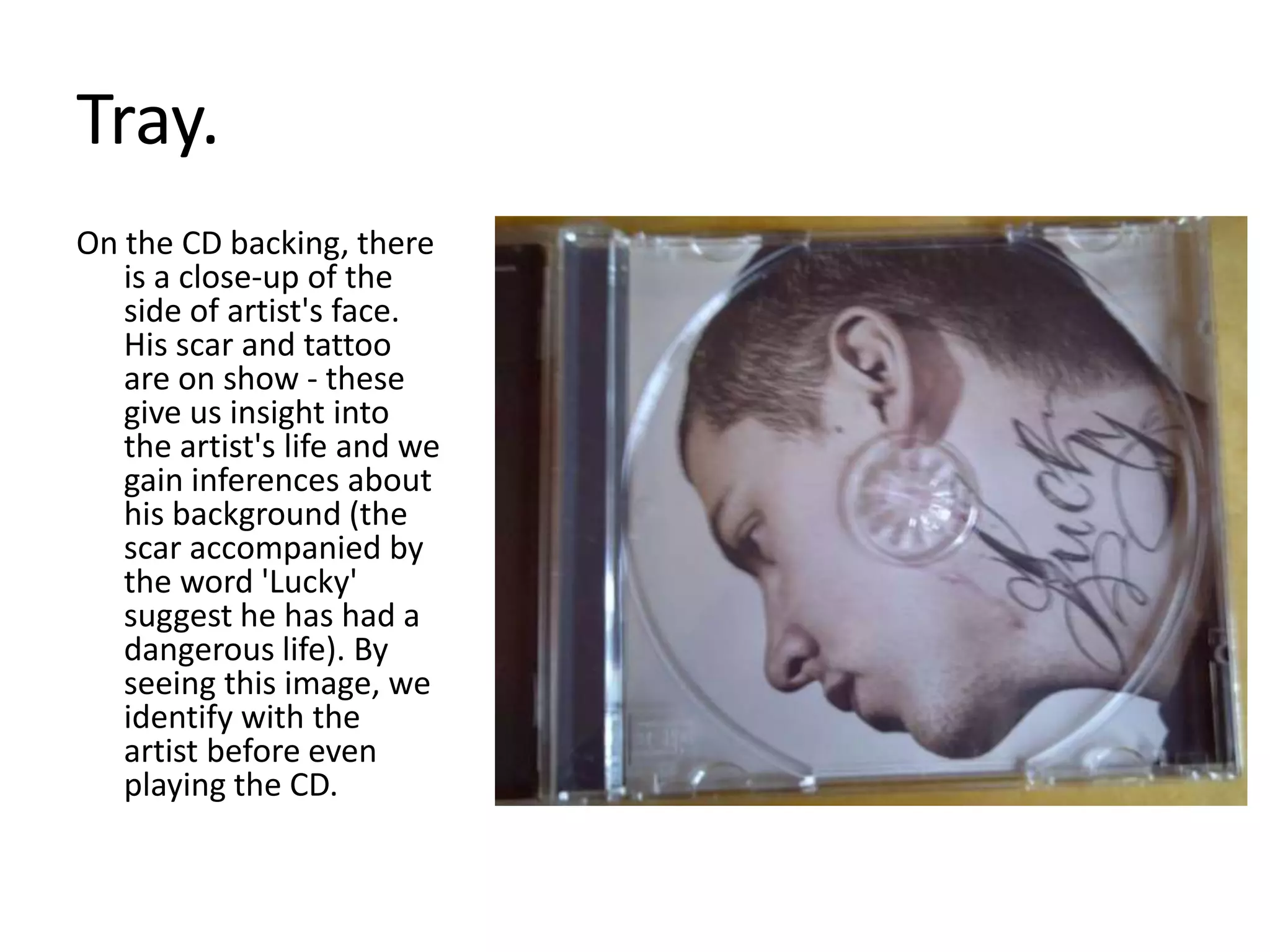 Tray. On the CD backing, there is a close-up of the side of artist's face. His scar and tattoo are on show - these give us insight into the artist's life and we gain inferences about his background (the scar accompanied by the word 'Lucky' suggest he has had a dangerous life). By seeing this image, we identify with the artist before even playing the CD.