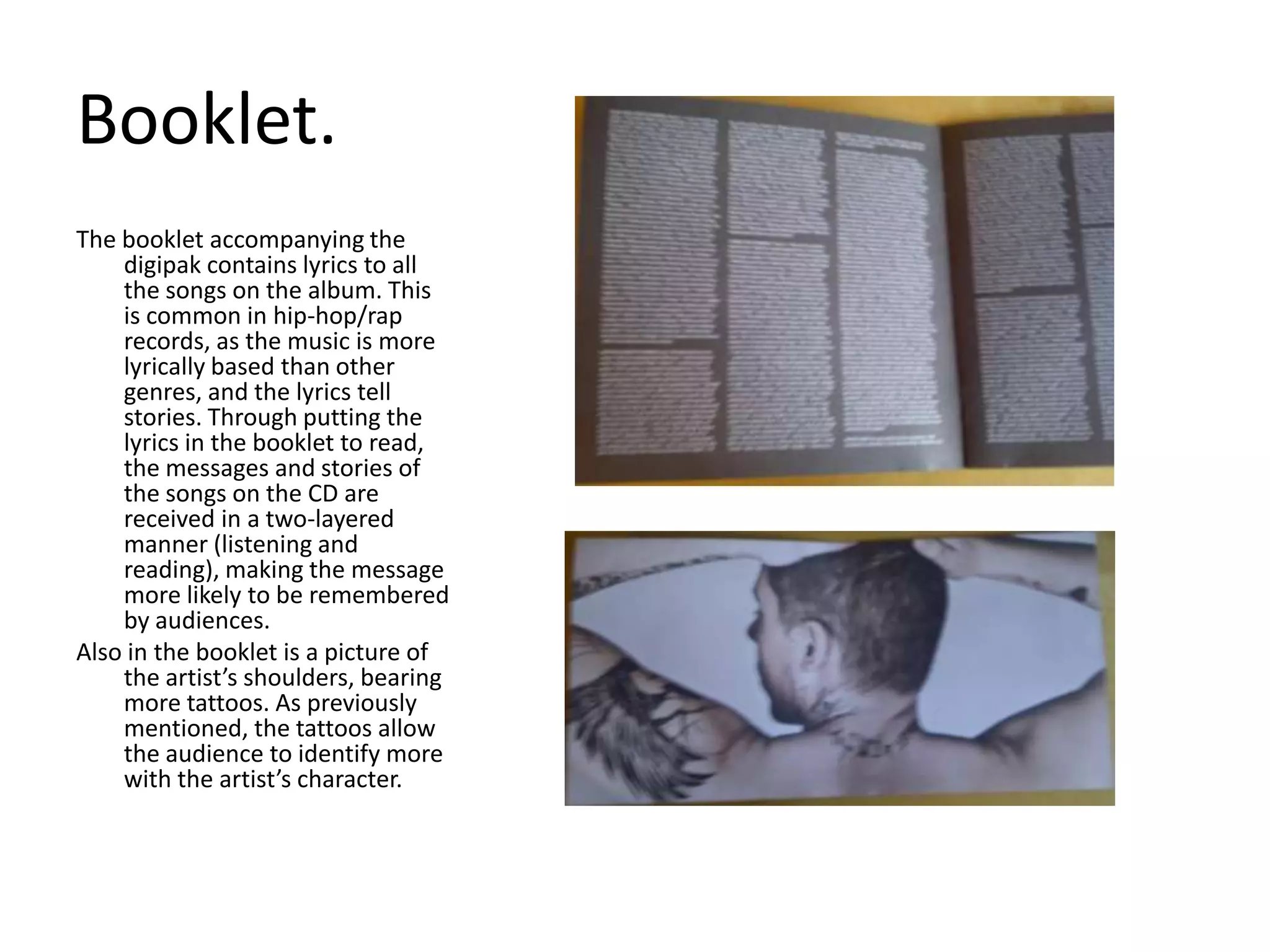 Booklet. The booklet accompanying the digipak contains lyrics to all the songs on the album. This is common in hip-hop/rap records, as the music is more lyrically based than other genres, and the lyrics tell stories. Through putting the lyrics in the booklet to read, the messages and stories of the songs on the CD are received in a two-layered manner (listening and reading), making the message more likely to be remembered by audiences. Also in the booklet is a picture of the artist’s shoulders, bearing more tattoos. As previously mentioned, the tattoos allow the audience to identify more with the artist’s character.