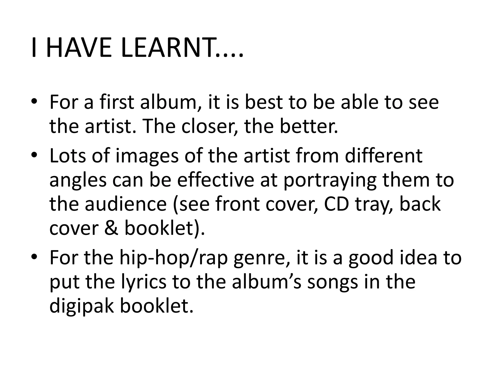 I HAVE LEARNT....For a first album, it is best to be able to see the artist. The closer, the better.Lots of images of the artist from different angles can be effective at portraying them to the audience (see front cover, CD tray, back cover & booklet).For the hip-hop/rap genre, it is a good idea to put the lyrics to the album’s songs in the digipak booklet.