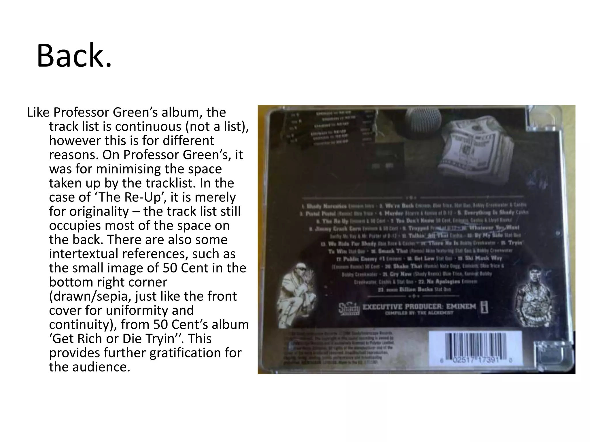 Back. Like Professor Green’s album, the track list is continuous (not a list), however this is for different reasons. On Professor Green’s, it was for minimising the space taken up by the tracklist. In the case of ‘The Re-Up’, it is merely for originality – the track list still occupies most of the space on the back. There are also some intertextual references, such as the small image of 50 Cent in the bottom right corner (drawn/sepia, just like the front cover for uniformity and continuity), from 50 Cent’s album ‘Get Rich or Die Tryin’’. This provides further gratification for the audience.