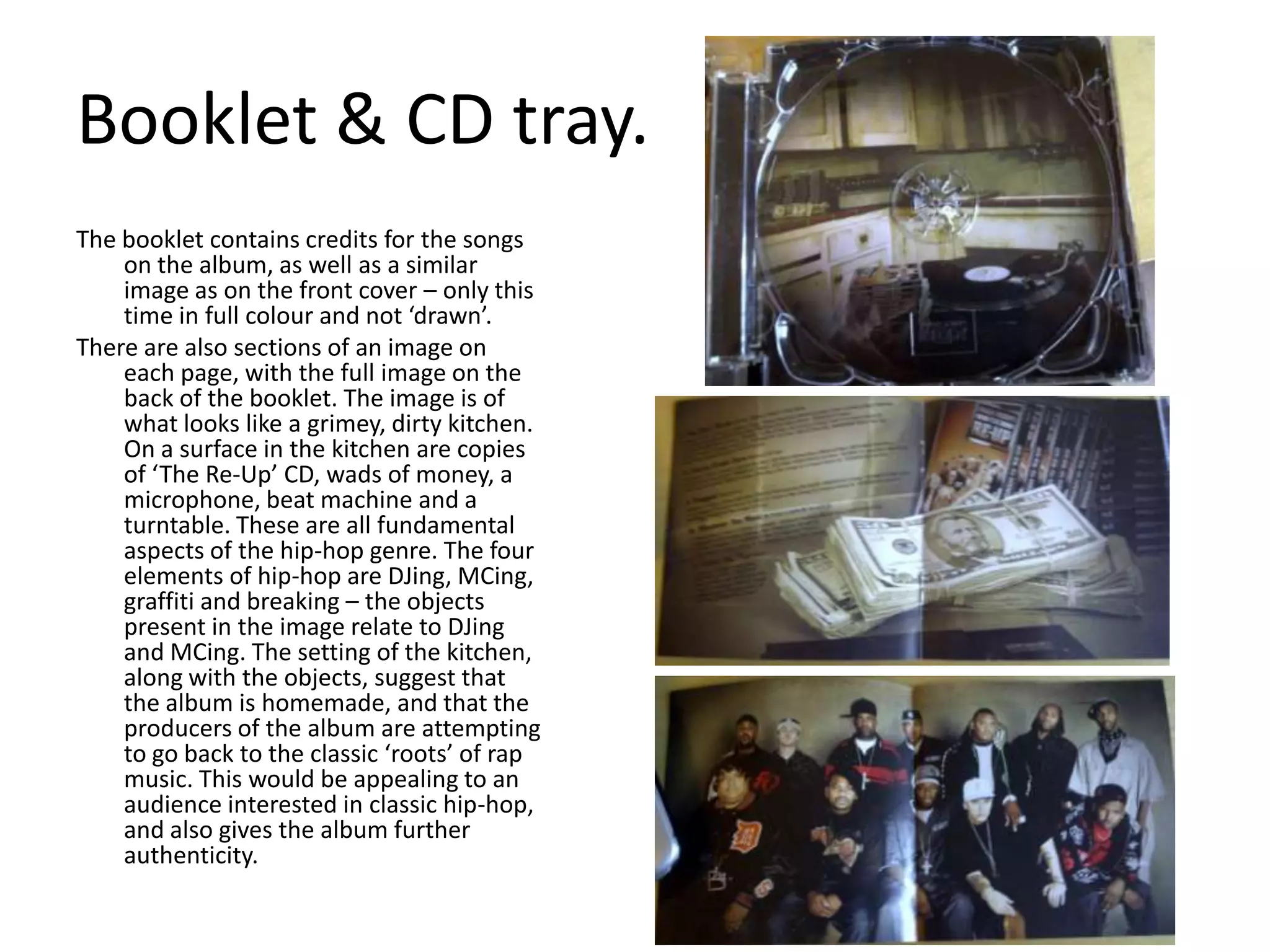 Booklet & CD tray.The booklet contains credits for the songs on the album, as well as a similar image as on the front cover – only this time in full colour and not ‘drawn’.There are also sections of an image on each page, with the full image on the back of the booklet. The image is of what looks like a grimey, dirty kitchen. On a surface in the kitchen are copies of ‘The Re-Up’ CD, wads of money, a microphone, beat machine and a turntable. These are all fundamental aspects of the hip-hop genre. The four elements of hip-hop are DJing, MCing, graffiti and breaking – the objects present in the image relate to DJing and MCing. The setting of the kitchen, along with the objects, suggest that the album is homemade, and that the producers of the album are attempting to go back to the classic ‘roots’ of rap music. This would be appealing to an audience interested in classic hip-hop, and also gives the album further authenticity. 