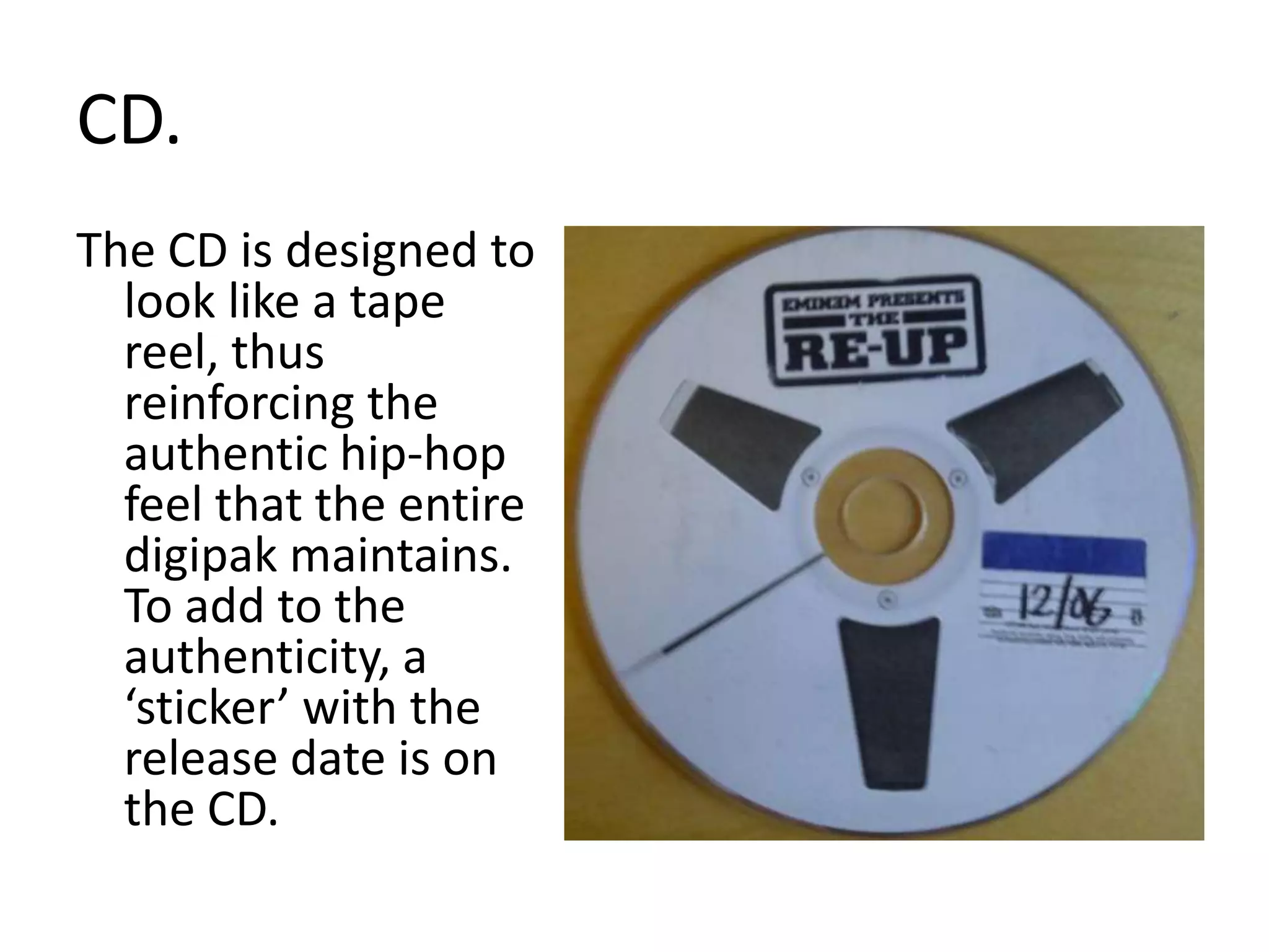 CD.The CD is designed to look like a tape reel, thus reinforcing the authentic hip-hop feel that the entire digipak maintains. To add to the authenticity, a ‘sticker’ with the release date is on the CD.