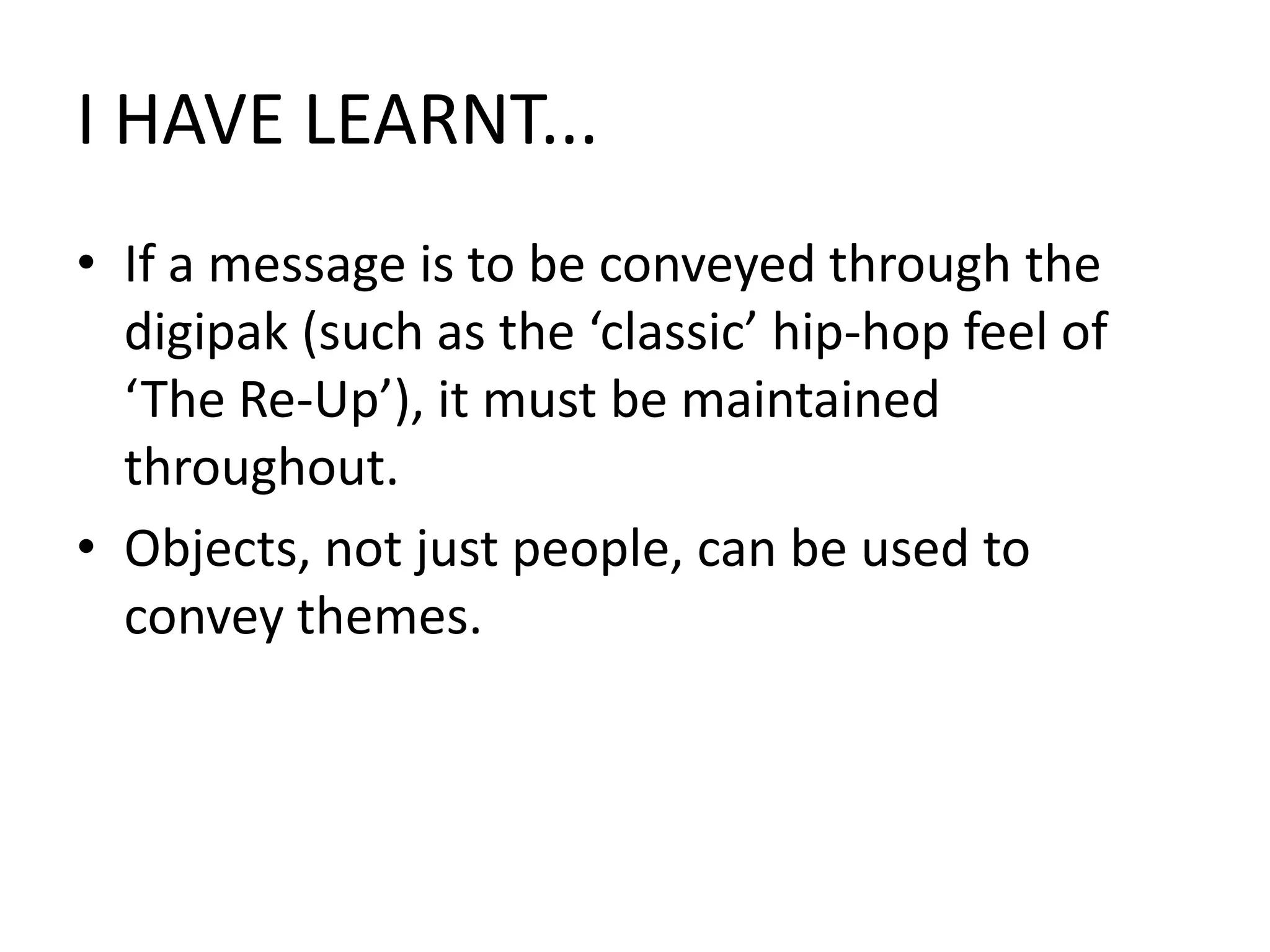 I HAVE LEARNT...If a message is to be conveyed through the digipak (such as the ‘classic’ hip-hop feel of ‘The Re-Up’), it must be maintained throughout. Objects, not just people, can be used to convey themes.