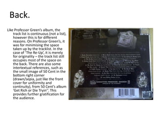 Back. Like Professor Green’s album, the track list is continuous (not a list), however this is for different reasons. On Professor Green’s, it was for minimising the space taken up by the tracklist. In the case of ‘The Re-Up’, it is merely for originality – the track list still occupies most of the space on the back. There are also some intertextual references, such as the small image of 50 Cent in the bottom right corner (drawn/sepia, just like the front cover for uniformity and continuity), from 50 Cent’s album ‘Get Rich or Die Tryin’’. This provides further gratification for the audience.