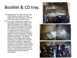 Booklet & CD tray.The booklet contains credits for the songs on the album, as well as a similar image as on the front cover – only this time in full colour and not ‘drawn’.There are also sections of an image on each page, with the full image on the back of the booklet. The image is of what looks like a grimey, dirty kitchen. On a surface in the kitchen are copies of ‘The Re-Up’ CD, wads of money, a microphone, beat machine and a turntable. These are all fundamental aspects of the hip-hop genre. The four elements of hip-hop are DJing, MCing, graffiti and breaking – the objects present in the image relate to DJing and MCing. The setting of the kitchen, along with the objects, suggest that the album is homemade, and that the producers of the album are attempting to go back to the classic ‘roots’ of rap music. This would be appealing to an audience interested in classic hip-hop, and also gives the album further authenticity. 