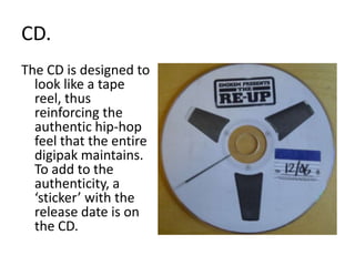 CD.The CD is designed to look like a tape reel, thus reinforcing the authentic hip-hop feel that the entire digipak maintains. To add to the authenticity, a ‘sticker’ with the release date is on the CD.