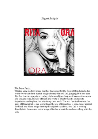 Digipak Analysis 
The Front Cover: 
This is a very modern image that has been used for the front of this digipak, due 
to the colours and the overall image and style of Rita Ora. Judging from her pose 
Rita Ora is wearing quite revealing clothes and jewellery, which connotes money 
and sexual desire. The use of black and white is effective and I am keen to 
experiment and explore this within my own work. The text that is shown on the 
front of this digipak is in a vibrant red, the use of this colour is very clever against 
the black and white image making the digipak stand out. Rita Ora is looking 
directly into the camera in the image, this also attract the audience along with the 
text. 
 