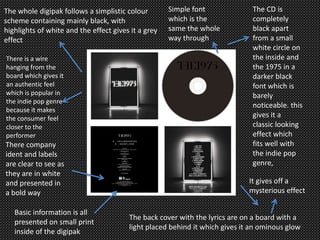 The whole digipak follows a simplistic colour
scheme containing mainly black, with
highlights of white and the effect gives it a grey
effect
The back cover with the lyrics are on a board with a
light placed behind it which gives it an ominous glow
The CD is
completely
black apart
from a small
white circle on
the inside and
the 1975 in a
darker black
font which is
barely
noticeable. this
gives it a
classic looking
effect which
fits well with
the indie pop
genre,
It gives off a
mysterious effect
There is a wire
hanging from the
board which gives it
an authentic feel
which is popular in
the indie pop genre
because it makes
the consumer feel
closer to the
performer
Simple font
which is the
same the whole
way through
There company
ident and labels
are clear to see as
they are in white
and presented in
a bold way
Basic information is all
presented on small print
inside of the digipak
 