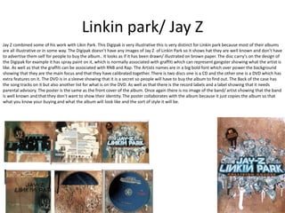 Linkin park/ Jay Z 
Jay Z combined some of his work with Likin Park. This Digipak is very illustrative this is very distinct for Linkin park because most of their albums 
are all illustrative or in some way. The Digipak doesn’t have any images of Jay Z of Linkin Park so it shows hat they are well known and don’t have 
to advertise them self for people to buy the album.. It looks as if it has been drawn/ illustrated on brown paper. The disc carry's on the design of 
the Digipak for example it has spray paint on it, which is normally associated with graffiti which can represent gangster showing what the artist is 
like. As well as that the graffiti can be associated with RNB and Rap. The Artists names are in a big bold font which over power the background 
showing that they are the main focus and that they have calibrated together. There is two discs one is a CD and the other one is a DVD which has 
extra features on it. The DVD is in a sleeve showing that it is a secret so people will have to buy the album to find out. The Back of the case has 
the song tracks on it but also another list for what is on the DVD. As well as that there is the record labels and a label showing that it needs 
parental advisory. The poster is the same as the front cover of the album. Once again there is no image of the band/ artist showing that the band 
is well known and that they don’t want to show their identity. The poster collaborates with the album because it just copies the album so that 
what you know your buying and what the album will look like and the sort of style it will be. 
 