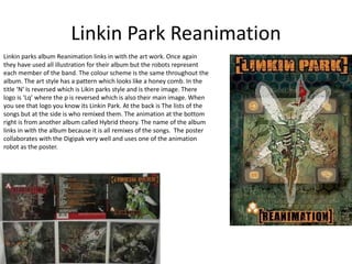 Linkin Park Reanimation 
Linkin parks album Reanimation links in with the art work. Once again 
they have used all illustration for their album but the robots represent 
each member of the band. The colour scheme is the same throughout the 
album. The art style has a pattern which looks like a honey comb. In the 
title ‘N’ Is reversed which is Likin parks style and is there image. There 
logo is ‘Lq’ where the p is reversed which is also their main image. When 
you see that logo you know its Linkin Park. At the back is The lists of the 
songs but at the side is who remixed them. The animation at the bottom 
right is from another album called Hybrid theory. The name of the album 
links in with the album because it is all remixes of the songs. The poster 
collaborates with the Digipak very well and uses one of the animation 
robot as the poster. 
 