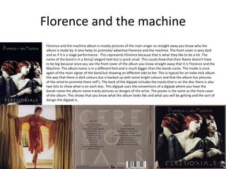 Florence and the machine 
Florence and the machine album is mostly pictures of the main singer so straight away you know who the 
album is made by. It also helps to promote/ advertise Florence and the machine. The front cover is very dark 
and as if it is a stage performance. This represents Florence because that is what they like to do a lot. The 
name of the band is in a fancy/ elegant text but is quick small. This could show that their Name doesn’t have 
to be big because once you see the front cover of the album you know straight away that it is Florence and the 
Machine. The album name is in a different font and is much bigger than the bands name. The inside is once 
again of the main signer of the band but showing an different side to her. This is typical for an Indie rock album 
the way that there is dark colours but is backed up with some bright colours and that the album has pictures 
of the artist to promote them self's. The back of the digipak includes the tracks that is on the disc there is also 
two lists to show what is on each disc. This digipak uses the conventions of a digipak where you have the 
bands name the album name tracks pictures or designs of the artist. The poster is the same as the front cover 
of the album. This shows that you know what the album looks like and what you will be getting and the sort of 
design the digipak is. 
 