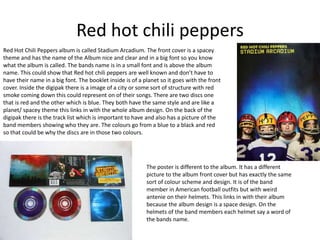 Red hot chili peppers 
Red Hot Chili Peppers album is called Stadium Arcadium. The front cover is a spacey 
theme and has the name of the Album nice and clear and in a big font so you know 
what the album is called. The bands name is in a small font and is above the album 
name. This could show that Red hot chili peppers are well known and don’t have to 
have their name in a big font. The booklet inside is of a planet so it goes with the front 
cover. Inside the digipak there is a image of a city or some sort of structure with red 
smoke coming down this could represent on of their songs. There are two discs one 
that is red and the other which is blue. They both have the same style and are like a 
planet/ spacey theme this links in with the whole album design. On the back of the 
digipak there is the track list which is important to have and also has a picture of the 
band members showing who they are. The colours go from a blue to a black and red 
so that could be why the discs are in those two colours. 
The poster is different to the album. It has a different 
picture to the album front cover but has exactly the same 
sort of colour scheme and design. It is of the band 
member in American football outfits but with weird 
antenie on their helmets. This links in with their album 
because the album design is a space design. On the 
helmets of the band members each helmet say a word of 
the bands name. 
 