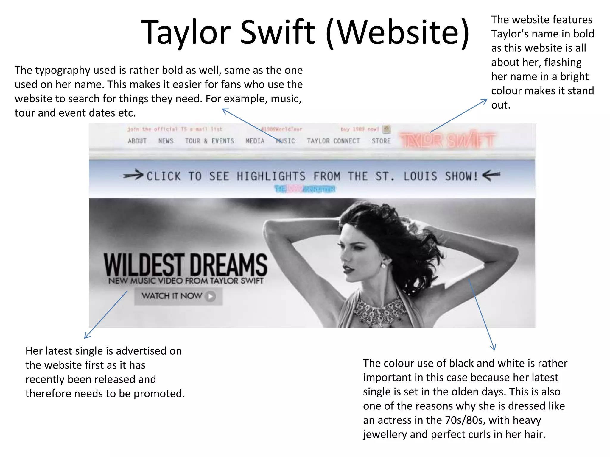 Taylor Swift (Website)
The website features
Taylor’s name in bold
as this website is all
about her, flashing
her name in a bright
colour makes it stand
out.
Her latest single is advertised on
the website first as it has
recently been released and
therefore needs to be promoted.
The colour use of black and white is rather
important in this case because her latest
single is set in the olden days. This is also
one of the reasons why she is dressed like
an actress in the 70s/80s, with heavy
jewellery and perfect curls in her hair.
The typography used is rather bold as well, same as the one
used on her name. This makes it easier for fans who use the
website to search for things they need. For example, music,
tour and event dates etc.
 