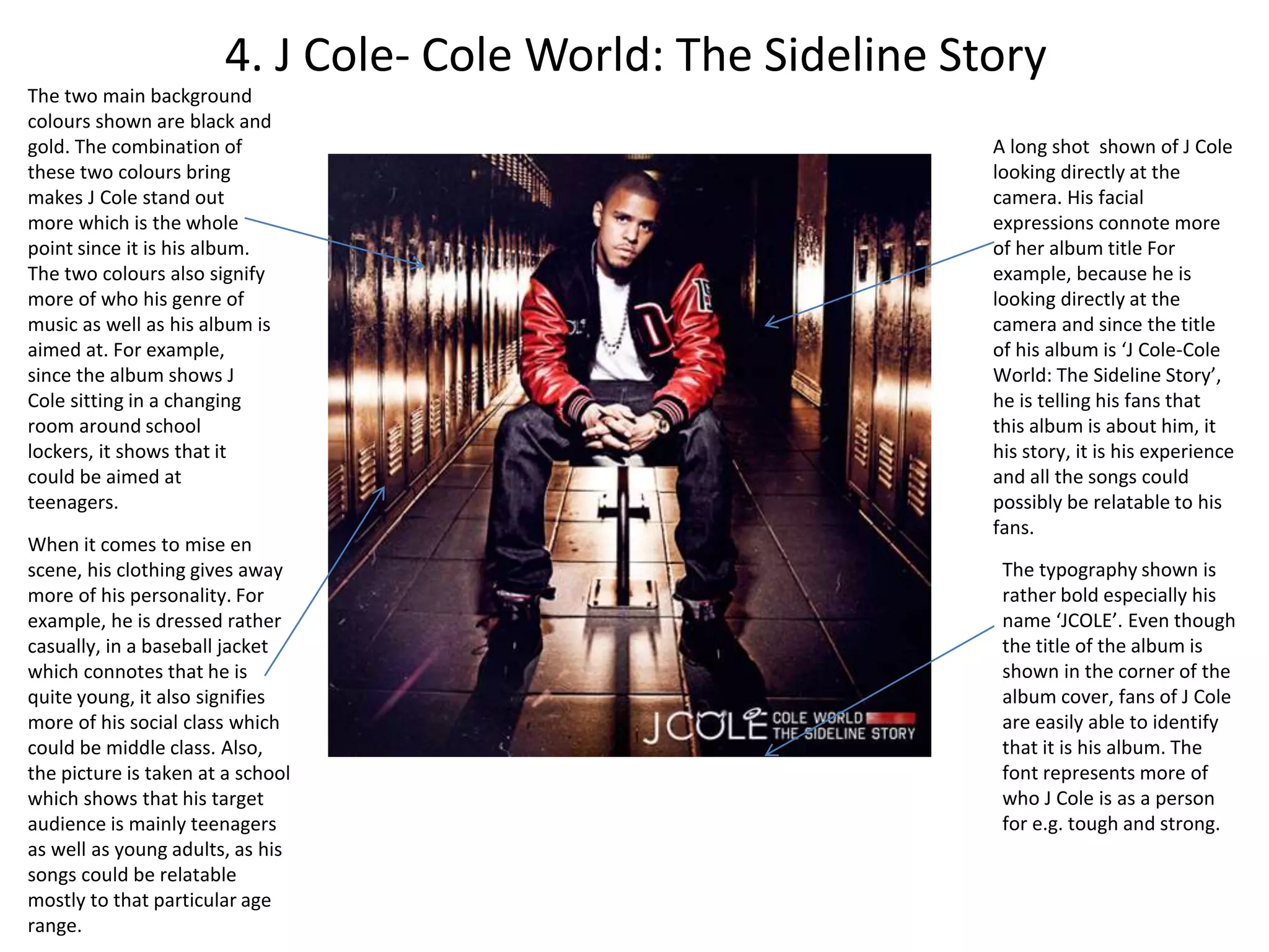 4. J Cole- Cole World: The Sideline Story
The two main background
colours shown are black and
gold. The combination of
these two colours bring
makes J Cole stand out
more which is the whole
point since it is his album.
The two colours also signify
more of who his genre of
music as well as his album is
aimed at. For example,
since the album shows J
Cole sitting in a changing
room around school
lockers, it shows that it
could be aimed at
teenagers.
The typography shown is
rather bold especially his
name ‘JCOLE’. Even though
the title of the album is
shown in the corner of the
album cover, fans of J Cole
are easily able to identify
that it is his album. The
font represents more of
who J Cole is as a person
for e.g. tough and strong.
When it comes to mise en
scene, his clothing gives away
more of his personality. For
example, he is dressed rather
casually, in a baseball jacket
which connotes that he is
quite young, it also signifies
more of his social class which
could be middle class. Also,
the picture is taken at a school
which shows that his target
audience is mainly teenagers
as well as young adults, as his
songs could be relatable
mostly to that particular age
range.
A long shot shown of J Cole
looking directly at the
camera. His facial
expressions connote more
of her album title For
example, because he is
looking directly at the
camera and since the title
of his album is ‘J Cole-Cole
World: The Sideline Story’,
he is telling his fans that
this album is about him, it
his story, it is his experience
and all the songs could
possibly be relatable to his
fans.
 