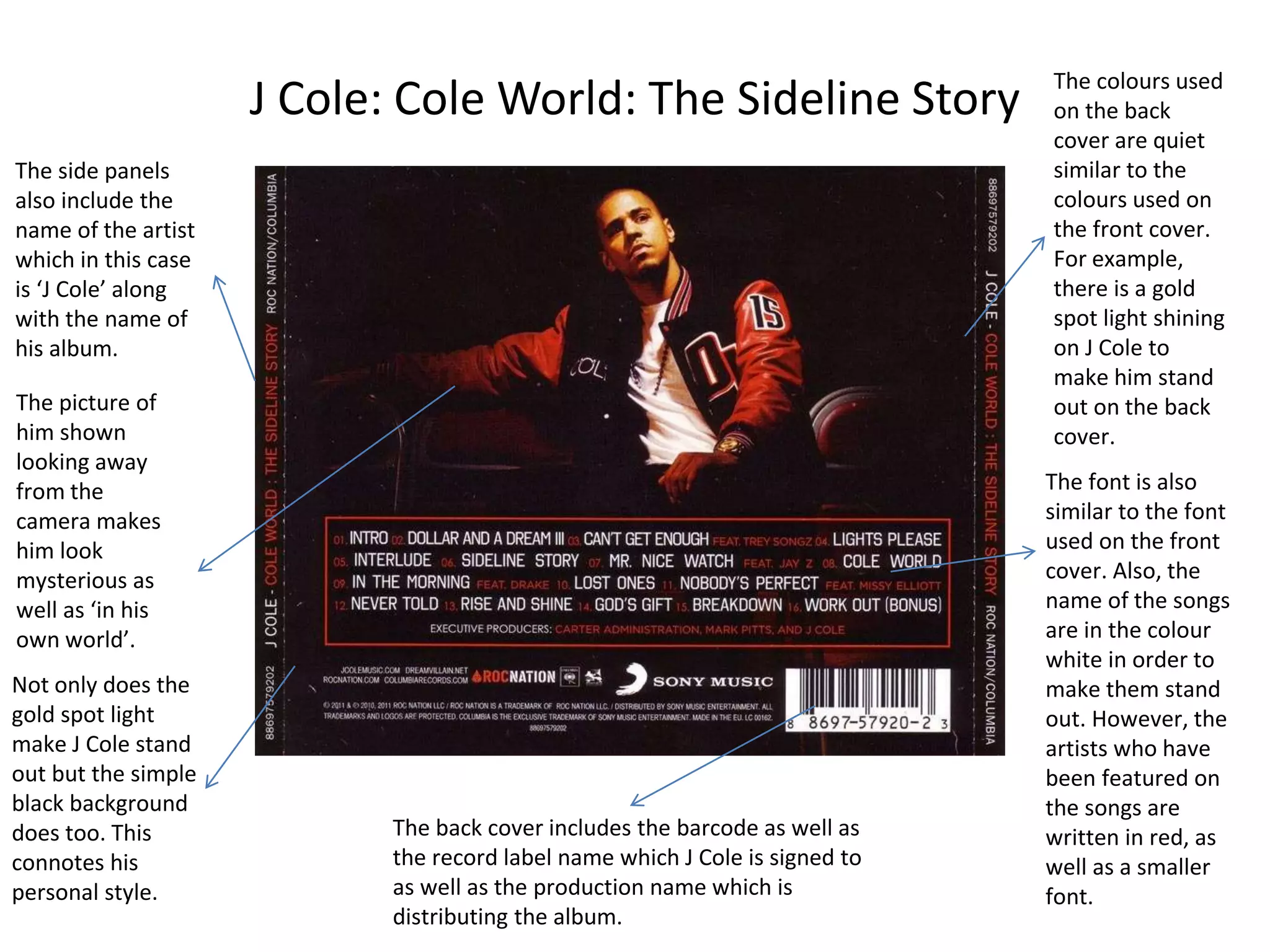 J Cole: Cole World: The Sideline Story The colours used
on the back
cover are quiet
similar to the
colours used on
the front cover.
For example,
there is a gold
spot light shining
on J Cole to
make him stand
out on the back
cover.
The font is also
similar to the font
used on the front
cover. Also, the
name of the songs
are in the colour
white in order to
make them stand
out. However, the
artists who have
been featured on
the songs are
written in red, as
well as a smaller
font.
The side panels
also include the
name of the artist
which in this case
is ‘J Cole’ along
with the name of
his album.
The picture of
him shown
looking away
from the
camera makes
him look
mysterious as
well as ‘in his
own world’.
The back cover includes the barcode as well as
the record label name which J Cole is signed to
as well as the production name which is
distributing the album.
Not only does the
gold spot light
make J Cole stand
out but the simple
black background
does too. This
connotes his
personal style.
 