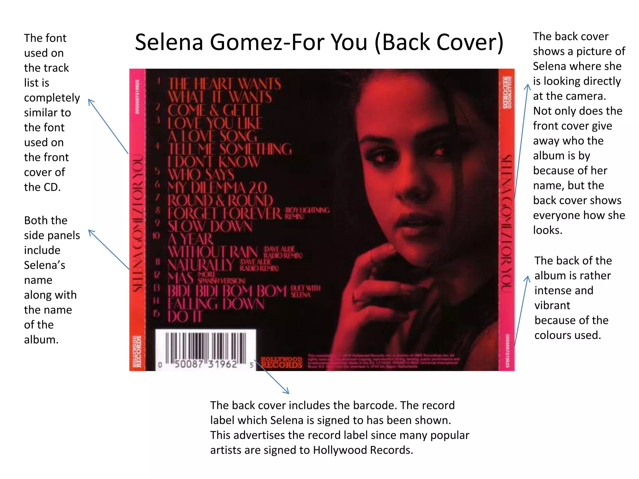 Selena Gomez-For You (Back Cover)The font
used on
the track
list is
completely
similar to
the font
used on
the front
cover of
the CD.
The back cover
shows a picture of
Selena where she
is looking directly
at the camera.
Not only does the
front cover give
away who the
album is by
because of her
name, but the
back cover shows
everyone how she
looks.
Both the
side panels
include
Selena’s
name
along with
the name
of the
album.
The back cover includes the barcode. The record
label which Selena is signed to has been shown.
This advertises the record label since many popular
artists are signed to Hollywood Records.
The back of the
album is rather
intense and
vibrant
because of the
colours used.
 