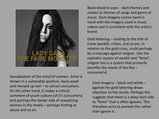 Black blood in eyes – dark themes and
relates to themes of songs and genre of
music. Dark imagery comes hand in
hand with the imagery used in music
videos and is consistent with the artist’s
brand
Gold lettering – relating to the title of
Fame (wealth, riches, and so on). In
relation to the gold cross, could perhaps
be a message against religion. Like the
capitalist system of wealth and “fame”,
religion too is a system that primarily
benefits the needs of the few –
consumerist
Sexualization of the artist/of women. Artist is
shown in a vulnerable position, teary-eyed
and messed up hair – to attract consumers.
On the other hand, it makes a critical
comment of youth culture (of it’s consumers)
and portrays the darker side of sexualizing
women in the media – perhaps hinting at
abuse and so on.
Dark imagery – black and white –
against the gold lettering draws
attention to the words. Perhaps this
suggests that there is a deep dark side
to “fame” that is often ignores. This
therefore aims to present this rather
than ignore it.
 