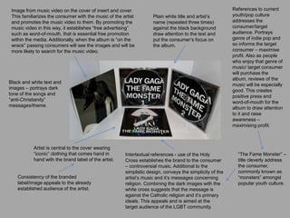 Black and white text and
images – portrays dark
tone of the songs and
“anti-Christianity”
messages/theme.
Artist is central to the cover wearing
“iconic” clothing that comes hand in
hand with the brand label of the artist.
Image from music video on the cover of insert and cover.
This familiarizes the consumer with the music of the artist
and promotes the music video to them. By promoting the
music video in this way, it establishes “free advertising”
such as word-of-mouth, that is essential free promotion
within the media. Additionally, when the album is “on the
wrack” passing consumers will see the images and will be
more likely to search for the music video.
Intertextual references - use of the Holy
Cross establishes the brand to the consumer
– controversial music. Additional to the
simplistic design, conveys the simplicity of the
artist’s music and it’s messages concerning
religion. Combining the dark images with the
white cross suggests that the message is
against the Catholic religion and it’s primary
ideals. This appeals and is aimed at the
target audience of the LGBT community.
“The Fame Monster” –
title cleverly address
the consumer,
commonly known as
“monsters” amongst
popular youth culture.
Consistency of the branded
label/image appeals to the already
established audience of the artist.
Plain white title and artist’s
name (repeated three times)
against the black background
draw attention to the text and
put the consumer’s focus on
the album.
References to current
youth/pop culture
addresses the
consumer/target
audience. Portrays
genre of indie pop and
so informs the target
consumer – maximise
profit. Also as people
who enjoy that genre of
music/ target consumer
will purchase the
album, reviews of the
music will be especially
good. This creates
positive press and
word-of-mouth for the
album to draw attention
to it and raise
awareness –
maximising profit.
 