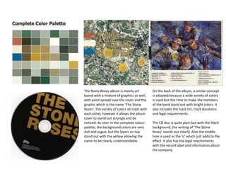 The Stone Roses album is mainly art
based with a mixture of graphics as well,
with paint spread over the cover and the
graphic which is the name ‘The Stone
Roses’. The variety of colors all clash with
each other, however it allows the album
cover to stand out strongly and be
noticed. As seen in the complete colour
palette, the background colors are very
dull and vague, but the layers on top
stand out with the yellow allowing the
name to be clearly understandable.
On the back of the album, a similar concept
is adopted because a wide variety of colors
is used but this time to make the members
of the band stand out with bright colors. It
also includes the track list, track durations
and legal requirements.
The CD disc is quite plain but with the black
background, the writing of ‘The Stone
Roses’ stands out clearly. Also the middle
hole is used as the ‘o’ which just adds to the
effect. It also has the legal requirements
with the record label and information about
the company.
 