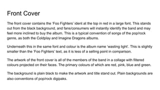 Front Cover
The front cover contains the ‘Foo Fighters’ ident at the top in red in a large font. This stands
out from the black background, and fans/consumers will instantly identify the band and may
feel more inclined to buy the album. This is a typical convention of songs of the pop/rock
genre, as both the Coldplay and Imagine Dragons albums.
Underneath this in the same font and colour is the album name ‘wasting light’. This is slightly
smaller than the ‘Foo Fighters’ text, as it is less of a selling point in comparison.
The artwork of the front cover is all of the members of the band in a collage with filtered
colours projected on their faces. The primary colours of which are red, pink, blue and green.
The background is plain black to make the artwork and title stand out. Plain backgrounds are
also conventions of pop/rock digipaks.
 