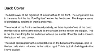 Back Cover
The back cover of the digipak is of similar nature to the front. The songs listed are
in the same font the the ‘Foo Fighters’ text on the front cover. This keeps a sense
of consistency in terms of theme and styles.
The artwork of the front is continued partially, as there is part of one of the band
members face in the same colours as the artwork on the front of the digipak. This
is not the main thing for the audience to focus on, as it is off center and is more in
the bottom left hand corner.
The small print regarding the record label is on the bottom of the digipak, next to
the bar code which is located in the bottom right. This is typical of all digipaks that
i have studied.
 