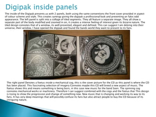 Digipak inside panels
The inside of the Digipak presents us with 2 panels, both using the same conventions the front cover provided in aspect
of colour scheme and style. This creates synergy giving the digipak a professional look and preventing an fake/odd
appearance. The left panel is split into a collage of tiled segments. They all feature a separate image. They all show a
separate part of the body modified and zoomed in on, it creates a intense feeling of interest given its bizarre nature. The
tiled design connotes that of a window, its well presented, elegant and defined. This can suggest I am delving into their
universe, their window. I have opened the digipak and found the bands world they want to present to its fans.
The right panel Denotes a foetus inside a mechanical cog, this is the cover picture for the CD as this panel is where the CD
has been placed. This fascinating selection of imagery Connotes maybe this CD will breed a new aspect of music. The
foetus shows this and means something is being born, in this case new music for the band Soen. The spinning cog
connotes mechanical works or machinery. Therefore I can suggest combined with the cogs and the foetus that This design
is trying to show the progression and change of something new. New music that is changing and working its way to its
fans. It has very deep meanings that will possibly confuse its fans but also attract people to buy the CD because of its
intriguing nature.
 