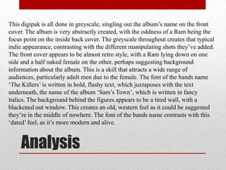 This digipak is all done in greyscale, singling out the album’s name on the front
cover. The album is very abstractly created, with the oddness of a Ram being the
focus point on the inside back cover. The greyscale throughout creates that typical
indie appearance, contrasting with the different manipulating shots they’ve added.
The front cover appears to be almost retro style, with a Ram lying down on one
side and a half naked female on the other, perhaps suggesting background
information about the album. This is a skill that attracts a wide range of
audiences, particularly adult men due to the female. The font of the bands name
‘The Killers’ is written in bold, flashy text, which juxtaposes with the text
underneath, the name of the album ‘Sam’s Town’, which is written in fancy
italics. The background behind the figures appears to be a tired wall, with a
blackened out window. This creates an old, western feel as it could be suggested
they’re in the middle of nowhere. The font of the bands name contrasts with this
‘dated’ feel, as it’s more modern and alive.


     Analysis
 